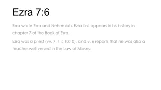 Ezra 7:6
Ezra wrote Ezra and Nehemiah. Ezra first appears in his history in
chapter 7 of the Book of Ezra.
Ezra was a priest (vv. 7, 11; 10:10), and v. 6 reports that he was also a
teacher well versed in the Law of Moses.
 