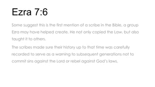 Ezra 7:6
Some suggest this is the first mention of a scribe in the Bible, a group
Ezra may have helped create. He not only copied the Law, but also
taught it to others.
The scribes made sure their history up to that time was carefully
recorded to serve as a warning to subsequent generations not to
commit sins against the Lord or rebel against God’s laws.
 