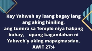 Kay Yahweh ay isang bagay lang
ang aking hiniling,
ang tumira sa Templo niya habang
buhay, upang kagandahan ni
Yahweh'y aking mapagmasdan,
AWIT 27:4
 