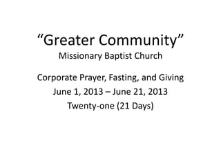 “Greater Community”
Missionary Baptist Church
Corporate Prayer, Fasting, and Giving
June 1, 2013 – June 21, 2013
Twenty-one (21 Days)
 
