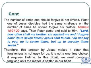 Cont
The number of times one should forgive is not limited. Peter
one of Jesus disciples had the same challenge on the
number of times he should forgive his brother. Mathew
18:21-22 says, Then Peter came and said to Him, "Lord,
how often shall my brother sin against me and I forgive
him? Up to seven times? Jesus said to him, I do not say
to you, up to seven times, but up to seventy times
seven.”
Therefore, this answer by Jesus makes it clear that
forgiveness is not easy for us. It is not a one time choice,
it requires lifetime. In this Spirit, we must continue
forgiving until the matter is settled in our heart.
 