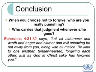  When you choose not to forgive, who are you
really punishing?
 Who carries that judgment whenever s/he
goes?
Ephesians 4:31-32 says, “Let all bitterness and
wrath and anger and clamor and evil speaking be
put away from you, along with all malice. Be kind
to one another, tender-hearted, forgiving each
other, just as God in Christ sake has forgiven
you.”
 