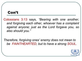 Con’t
Colossians 3:13 says, “Bearing with one another,
and forgiving each other, whoever has a complaint
against anyone; just as the Lord forgave you, so
also should you.”
Therefore, forgiving ones’ enemy does not mean to
be FAINTHEARTED, but to have a strong SOUL.
 