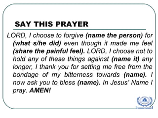 SAY THIS PRAYER
LORD, I choose to forgive (name the person) for
(what s/he did) even though it made me feel
(share the painful feel). LORD, I choose not to
hold any of these things against (name it) any
longer, I thank you for setting me free from the
bondage of my bitterness towards (name). I
now ask you to bless (name). In Jesus’ Name I
pray. AMEN!
 