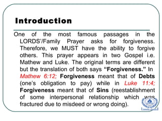 Introduction
One of the most famous passages in the
LORDS’/Family Prayer asks for forgiveness.
Therefore, we MUST have the ability to forgive
others. This prayer appears in two Gospel i.e.
Mathew and Luke. The original terms are different
but the translation of both says “Forgiveness.” In
Mathew 6:12; Forgiveness meant that of Debts
(one’s obligation to pay) while in Luke 11:4;
Forgiveness meant that of Sins (reestablishment
of some interpersonal relationship which was
fractured due to misdeed or wrong doing).
 