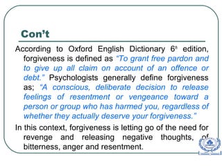 Con’t
According to Oxford English Dictionary 6th
edition,
forgiveness is defined as “To grant free pardon and
to give up all claim on account of an offence or
debt.” Psychologists generally define forgiveness
as; “A conscious, deliberate decision to release
feelings of resentment or vengeance toward a
person or group who has harmed you, regardless of
whether they actually deserve your forgiveness.”
In this context, forgiveness is letting go of the need for
revenge and releasing negative thoughts, of
bitterness, anger and resentment.
 
