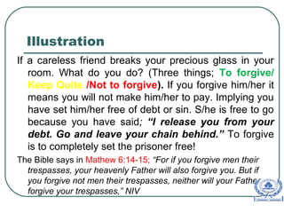 Illustration
If a careless friend breaks your precious glass in your
room. What do you do? (Three things; To forgive/
Keep Quite /Not to forgive). If you forgive him/her it
means you will not make him/her to pay. Implying you
have set him/her free of debt or sin. S/he is free to go
because you have said; “I release you from your
debt. Go and leave your chain behind.” To forgive
is to completely set the prisoner free!
The Bible says in Mathew 6:14-15; “For if you forgive men their
trespasses, your heavenly Father will also forgive you. But if
you forgive not men their trespasses, neither will your Father
forgive your trespasses,” NIV
 