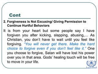 Cont
2. Forgiveness is Not Excusing/ Giving Permission to
Continue Hurtful Behaviors
It is from your heart but some people say I have
forgiven you after kicking, slapping, abusing,… As
Christian, you don’t have to wait until you feel like
forgiving. “You will never get there. Make the hard
choice to forgive even if you don’t feel like it.” One
you choose to forgive, Satan will have lost his power
over you in that area. Gods’ healing touch will be free
to move in your life.
 