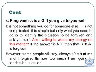 Cont
4. Forgiveness is a Gift you give to yourself
It is not something you do for someone else. It is not
complicated, it is simple but only what you need to
do is to identify the situation to be forgiven and
ask yourself; Am I willing to waste my energy on
this matter? If the answer is NO, then that is it! All
is forgiven.
However, some people still say, always s/he hurt me
and I forgive. Its now too much I am going to
teach s/he a lesson…
 