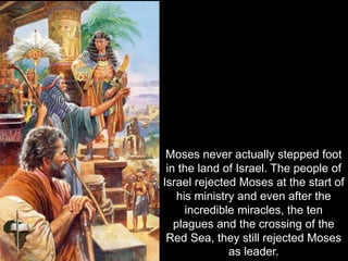 Moses never actually stepped foot
in the land of Israel. The people of
Israel rejected Moses at the start of
his ministry and even after the
incredible miracles, the ten
plagues and the crossing of the
Red Sea, they still rejected Moses
as leader.
 