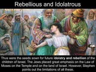 Thus were the seeds sown for future idolatry and rebellion of the
children of Israel. The Jews placed great emphasis on the Law of
Moses on the Temple and on the land of Israel. However, Stephen
points out the limitations of all these.
Rebellious and Idolatrous
 