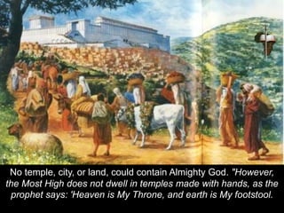 No temple, city, or land, could contain Almighty God. "However,
the Most High does not dwell in temples made with hands, as the
prophet says: 'Heaven is My Throne, and earth is My footstool.
 