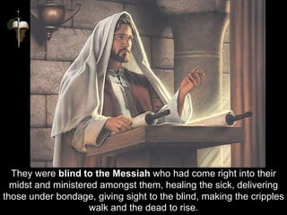 They were blind to the Messiah who had come right into their
midst and ministered amongst them, healing the sick, delivering
those under bondage, giving sight to the blind, making the cripples
walk and the dead to rise.
 