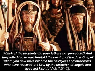 Which of the prophets did your fathers not persecute? And
they killed those who foretold the coming of the Just One, of
whom you now have become the betrayers and murderers,
who have received the Law by the direction of angels and
have not kept it." Acts 7:51-53.
 