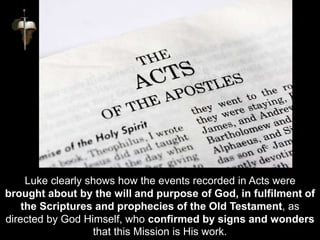 Luke clearly shows how the events recorded in Acts were
brought about by the will and purpose of God, in fulfilment of
the Scriptures and prophecies of the Old Testament, as
directed by God Himself, who confirmed by signs and wonders
that this Mission is His work.
 