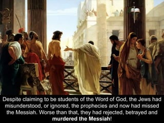 Despite claiming to be students of the Word of God, the Jews had
misunderstood, or ignored, the prophecies and now had missed
the Messiah. Worse than that, they had rejected, betrayed and
murdered the Messiah!
 