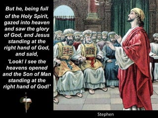 But he, being full
of the Holy Spirit,
gazed into heaven
and saw the glory
of God, and Jesus
standing at the
right hand of God,
and said,
'Look! I see the
heavens opened
and the Son of Man
standing at the
right hand of God!'
 