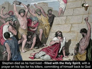 Stephen died as he had lived - filled with the Holy Spirit, with a
prayer on his lips for his killers, committing of himself back to God
 