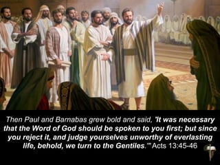 Then Paul and Barnabas grew bold and said, 'It was necessary
that the Word of God should be spoken to you first; but since
you reject it, and judge yourselves unworthy of everlasting
life, behold, we turn to the Gentiles.'" Acts 13:45-46
 