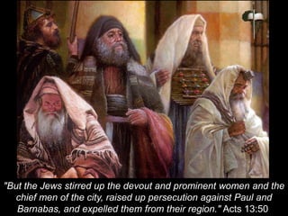 "But the Jews stirred up the devout and prominent women and the
chief men of the city, raised up persecution against Paul and
Barnabas, and expelled them from their region." Acts 13:50
 