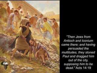 "Then Jews from
Antioch and Iconium
came there; and having
persuaded the
multitudes, they stoned
Paul and dragged him
out of the city,
supposing him to be
dead." Acts 14:19
 