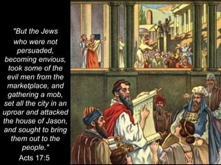 "But the Jews
who were not
persuaded,
becoming envious,
took some of the
evil men from the
marketplace, and
gathering a mob,
set all the city in an
uproar and attacked
the house of Jason,
and sought to bring
them out to the
people."
Acts 17:5
 