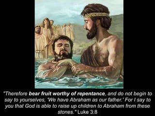 "Therefore bear fruit worthy of repentance, and do not begin to
say to yourselves, 'We have Abraham as our father.' For I say to
you that God is able to raise up children to Abraham from these
stones." Luke 3:8
 