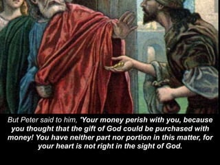 But Peter said to him, 'Your money perish with you, because
you thought that the gift of God could be purchased with
money! You have neither part nor portion in this matter, for
your heart is not right in the sight of God.
 