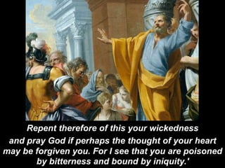 Repent therefore of this your wickedness
and pray God if perhaps the thought of your heart
may be forgiven you. For I see that you are poisoned
by bitterness and bound by iniquity.'
 