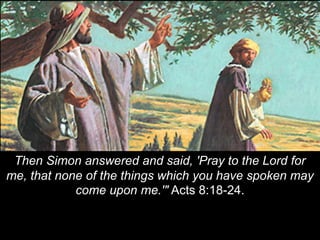 Then Simon answered and said, 'Pray to the Lord for
me, that none of the things which you have spoken may
come upon me.'" Acts 8:18-24.
 
