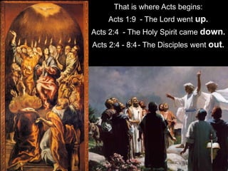 That is where Acts begins:
Acts 1:9 - The Lord went up.
Acts 2:4 - The Holy Spirit came down.
Acts 2:4 - 8:4- The Disciples went out.
 