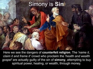 Here we see the dangers of counterfeit religion. The 'name it,
claim it and frame it' crowd who proclaim the 'health and wealth
gospel' are actually guilty of the sin of simony, attempting to buy
spiritual power, healing, or wealth, through money.
Simony is Sin
 