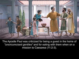 The Apostle Paul was criticized for being a guest in the home of
"uncircumcised gentiles" and for eating with them when on a
mission to Caesarea (11:2-3).
 