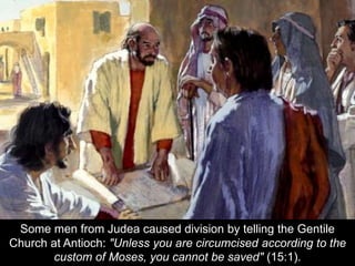 Some men from Judea caused division by telling the Gentile
Church at Antioch: "Unless you are circumcised according to the
custom of Moses, you cannot be saved" (15:1).
 