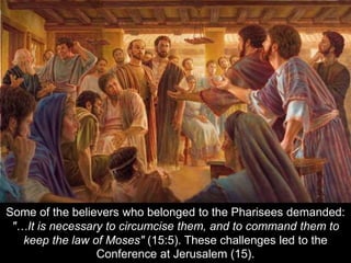 Some of the believers who belonged to the Pharisees demanded:
"…It is necessary to circumcise them, and to command them to
keep the law of Moses" (15:5). These challenges led to the
Conference at Jerusalem (15).
 