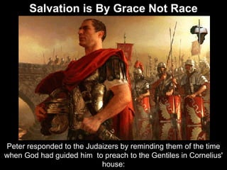 Peter responded to the Judaizers by reminding them of the time
when God had guided him to preach to the Gentiles in Cornelius'
house:
Salvation is By Grace Not Race
 