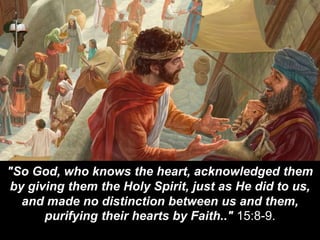 "So God, who knows the heart, acknowledged them
by giving them the Holy Spirit, just as He did to us,
and made no distinction between us and them,
purifying their hearts by Faith.." 15:8-9.
 
