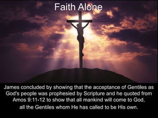 James concluded by showing that the acceptance of Gentiles as
God's people was prophesied by Scripture and he quoted from
Amos 9:11-12 to show that all mankind will come to God,
all the Gentiles whom He has called to be His own.
Faith Alone
 