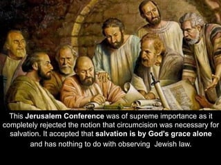 This Jerusalem Conference was of supreme importance as it
completely rejected the notion that circumcision was necessary for
salvation. It accepted that salvation is by God's grace alone
and has nothing to do with observing Jewish law.
 