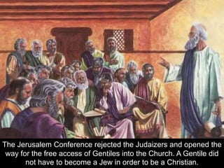 The Jerusalem Conference rejected the Judaizers and opened the
way for the free access of Gentiles into the Church. A Gentile did
not have to become a Jew in order to be a Christian.
 