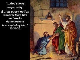 "…God shows
no partiality.
But in every nation
whoever fears Him
and works
righteousness
is accepted by Him."
10:34-35.
 