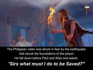 The Philippian Jailer was struck in fear by the earthquake
that struck the foundations of the prison.
He fell down before Paul and Silas and asked,
"Sirs what must I do to be Saved?"
 