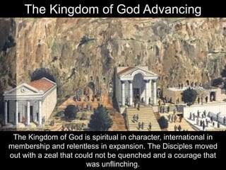 The Kingdom of God is spiritual in character, international in
membership and relentless in expansion. The Disciples moved
out with a zeal that could not be quenched and a courage that
was unflinching.
The Kingdom of God Advancing
 