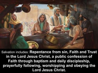 Salvation includes: Repentance from sin, Faith and Trust
in the Lord Jesus Christ, a public confession of
Faith through baptism and daily discipleship,
prayerfully following, worshipping and obeying the
Lord Jesus Christ.
 