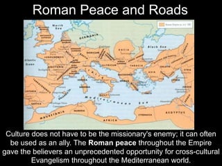 Culture does not have to be the missionary's enemy; it can often
be used as an ally. The Roman peace throughout the Empire
gave the believers an unprecedented opportunity for cross-cultural
Evangelism throughout the Mediterranean world.
Roman Peace and Roads
 