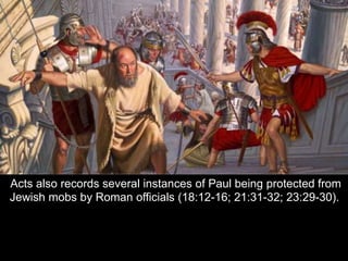 Acts also records several instances of Paul being protected from
Jewish mobs by Roman officials (18:12-16; 21:31-32; 23:29-30).
 