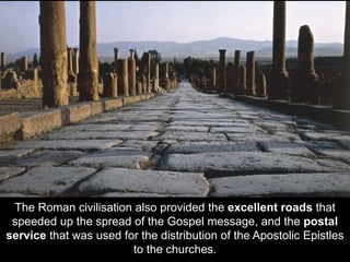 The Roman civilisation also provided the excellent roads that
speeded up the spread of the Gospel message, and the postal
service that was used for the distribution of the Apostolic Epistles
to the churches.
 
