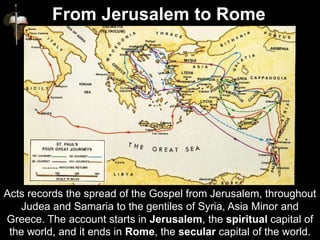 Acts records the spread of the Gospel from Jerusalem, throughout
Judea and Samaria to the gentiles of Syria, Asia Minor and
Greece. The account starts in Jerusalem, the spiritual capital of
the world, and it ends in Rome, the secular capital of the world.
From Jerusalem to Rome
 