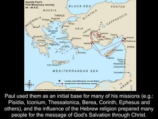 Paul used them as an initial base for many of his missions (e.g.:
Pisidia, Iconium, Thessalonica, Berea, Corinth, Ephesus and
others), and the influence of the Hebrew religion prepared many
people for the message of God's Salvation through Christ.
 