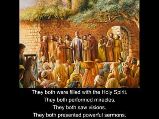 They both were filled with the Holy Spirit.
They both performed miracles.
They both saw visions.
They both presented powerful sermons.
 